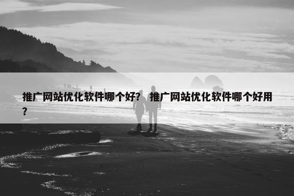 推广网站优化软件哪个好？ 推广网站优化软件哪个好用？
