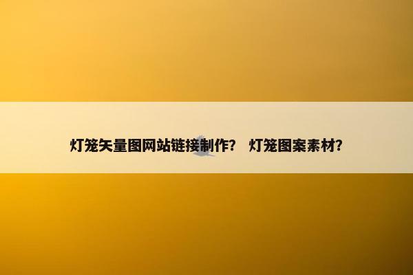 灯笼矢量图网站链接制作？ 灯笼图案素材？