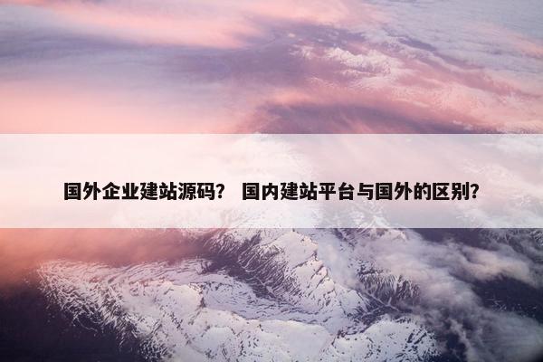 国外企业建站源码？ 国内建站平台与国外的区别？