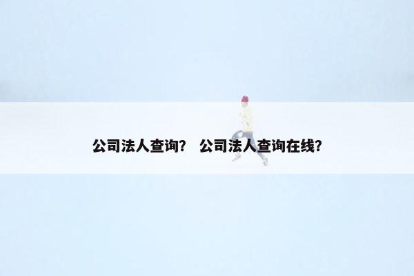 公司法人查询？ 公司法人查询在线？