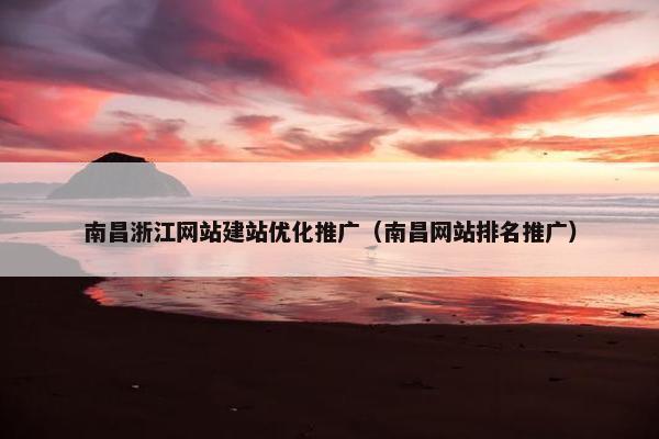 南昌浙江网站建站优化推广（南昌网站排名推广）