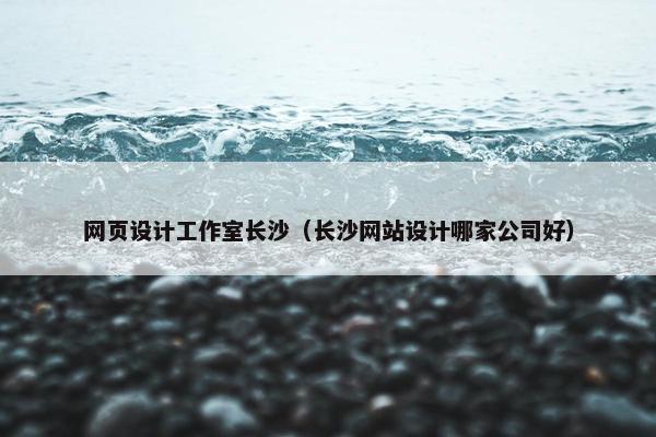 网页设计工作室长沙（长沙网站设计哪家公司好）