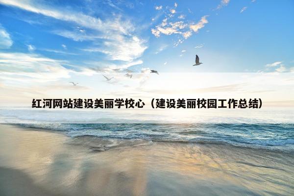 红河网站建设美丽学校心（建设美丽校园工作总结）