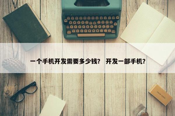 一个手机开发需要多少钱？ 开发一部手机？