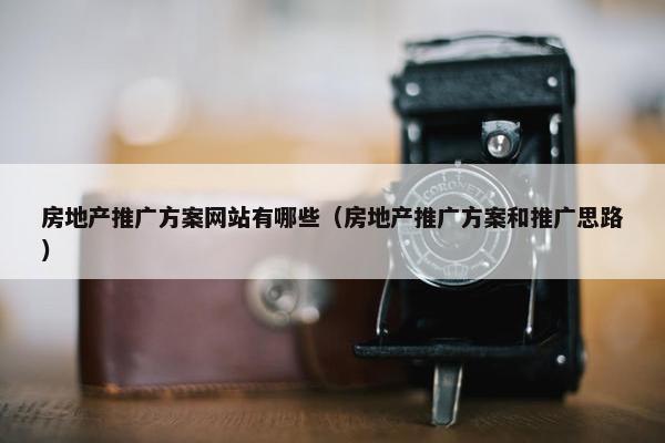 房地产推广方案网站有哪些（房地产推广方案和推广思路）