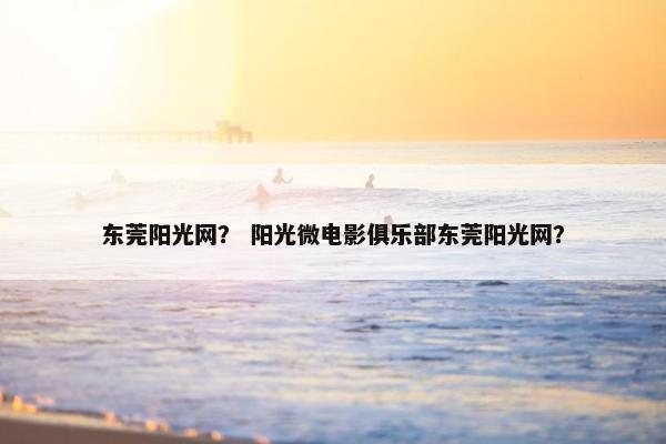 东莞阳光网？ 阳光微电影俱乐部东莞阳光网？