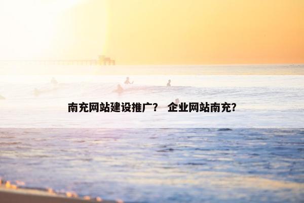南充网站建设推广？ 企业网站南充？