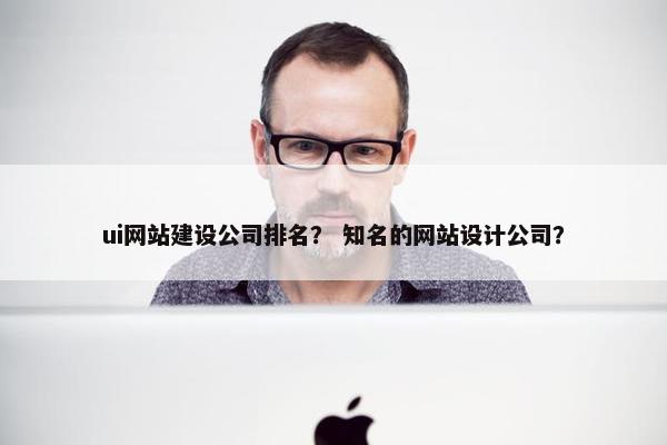 ui网站建设公司排名？ 知名的网站设计公司？